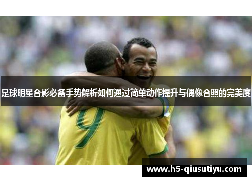 足球明星合影必备手势解析如何通过简单动作提升与偶像合照的完美度