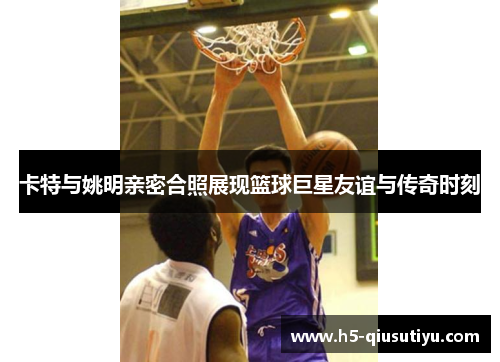 卡特与姚明亲密合照展现篮球巨星友谊与传奇时刻