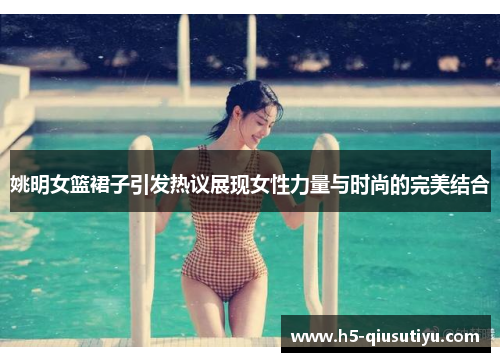 姚明女篮裙子引发热议展现女性力量与时尚的完美结合