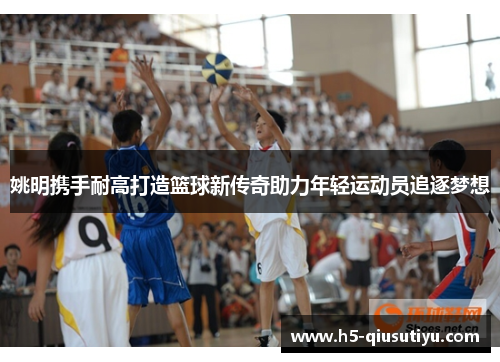 姚明携手耐高打造篮球新传奇助力年轻运动员追逐梦想