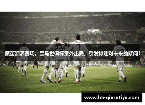 魔笛泪洒赛场，皇马世俱杯意外出局，引发球迷对未来的疑问！